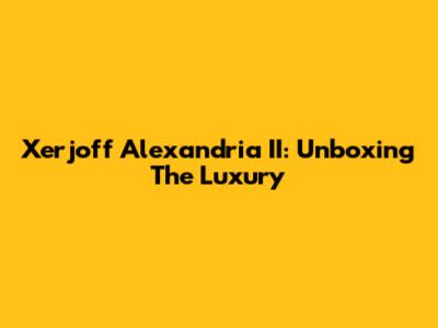 Xerjoff Alexandria II: Unboxing The Luxury
