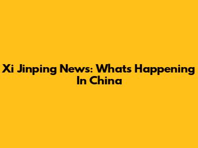 Xi Jinping News: What's Happening In China