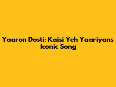 Yaaron Dosti: Kaisi Yeh Yaariyan's Iconic Song