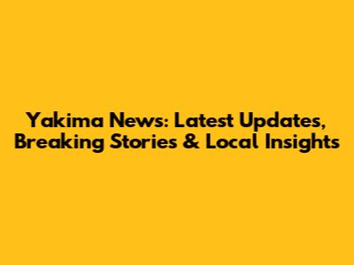 Yakima News: Latest Updates, Breaking Stories & Local Insights