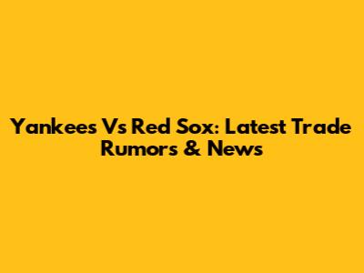 Yankees Vs Red Sox: Latest Trade Rumors & News