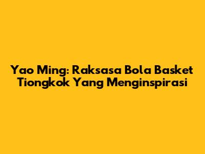 Yao Ming: Raksasa Bola Basket Tiongkok Yang Menginspirasi
