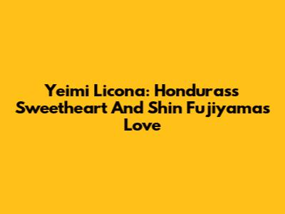 Yeimi Licona: Honduras's Sweetheart And Shin Fujiyama's Love