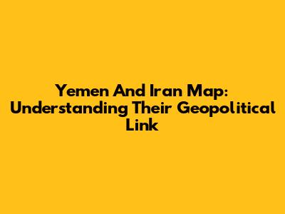 Yemen And Iran Map: Understanding Their Geopolitical Link