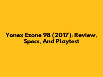 Yonex Ezone 98 (2017): Review, Specs, And Playtest