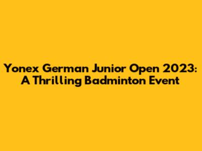 Yonex German Junior Open 2023: A Thrilling Badminton Event