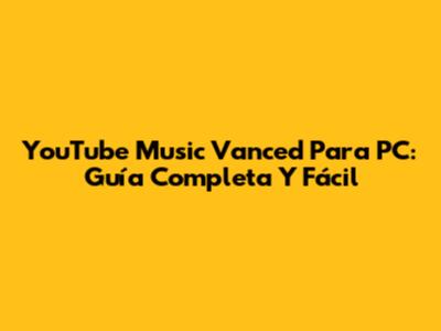 YouTube Music Vanced Para PC: Guía Completa Y Fácil
