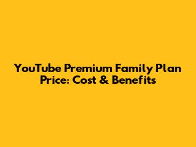 YouTube Premium Family Plan Price: Cost & Benefits