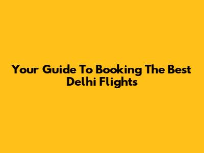 Your Guide To Booking The Best Delhi Flights