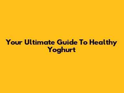 Your Ultimate Guide To Healthy Yoghurt