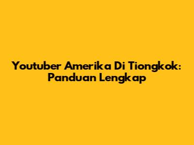 Youtuber Amerika Di Tiongkok: Panduan Lengkap
