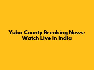 Yuba County Breaking News: Watch Live In India