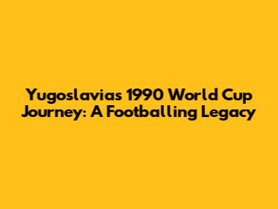 Yugoslavia's 1990 World Cup Journey: A Footballing Legacy