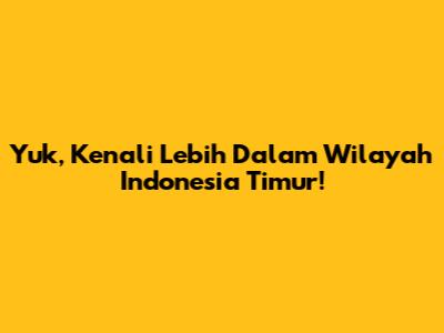 Yuk, Kenali Lebih Dalam Wilayah Indonesia Timur!