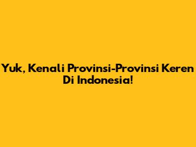 Yuk, Kenali Provinsi-Provinsi Keren Di Indonesia!