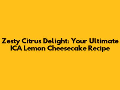 Zesty Citrus Delight: Your Ultimate ICA Lemon Cheesecake Recipe