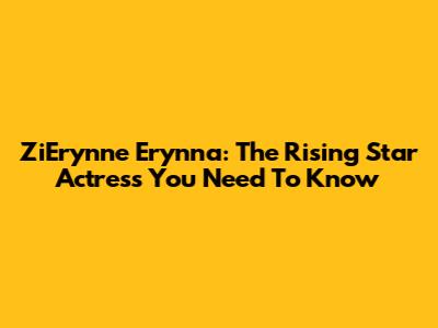 ZiErynne Erynna: The Rising Star Actress You Need To Know
