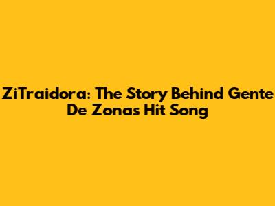 ZiTraidora: The Story Behind Gente De Zona's Hit Song