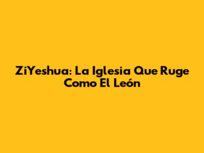 ZiYeshua: La Iglesia Que Ruge Como El León
