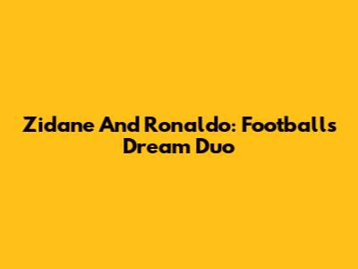 Zidane And Ronaldo: Football's Dream Duo