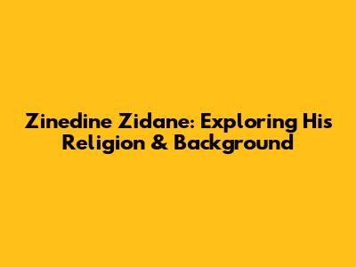 Zinedine Zidane: Exploring His Religion & Background